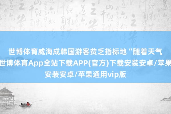 世博体育　　威海成韩国游客贫乏指标地　　“随着天气渐渐转暖-世博体育App全站下载APP(官方)下载安装安卓/苹果通用vip版