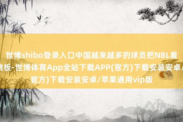 世博shibo登录入口中国越来越多的球员把NBL看成参加NBA的跳板-世博体育App全站下载APP(官方)下载安装安卓/苹果通用vip版