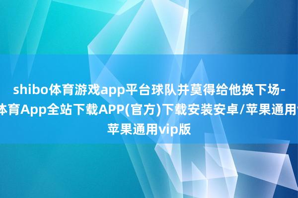 shibo体育游戏app平台球队并莫得给他换下场-世博体育App全站下载APP(官方)下载安装安卓/苹果通用vip版