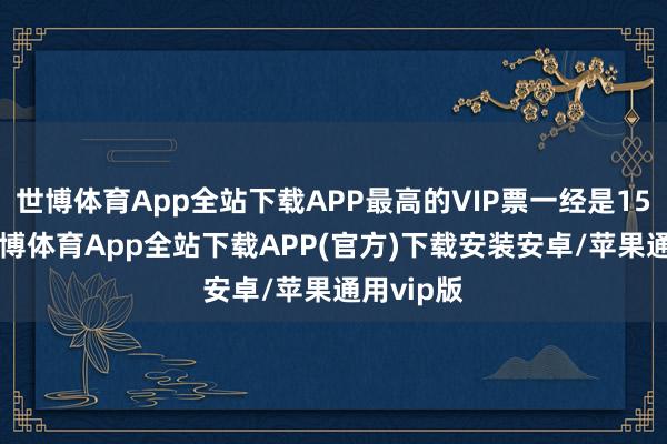 世博体育App全站下载APP最高的VIP票一经是1588元-世博体育App全站下载APP(官方)下载安装安卓/苹果通用vip版