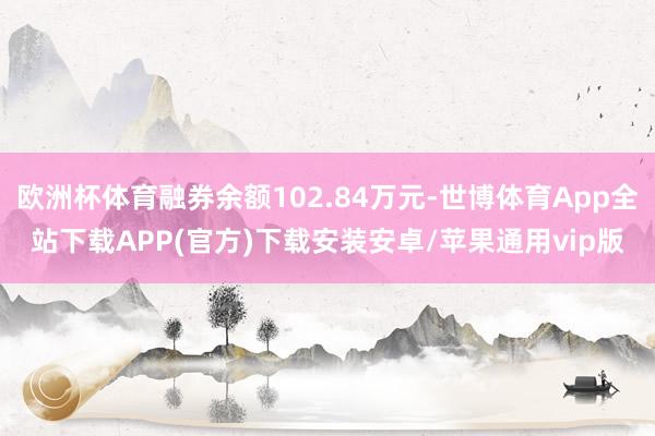 欧洲杯体育融券余额102.84万元-世博体育App全站下载APP(官方)下载安装安卓/苹果通用vip版