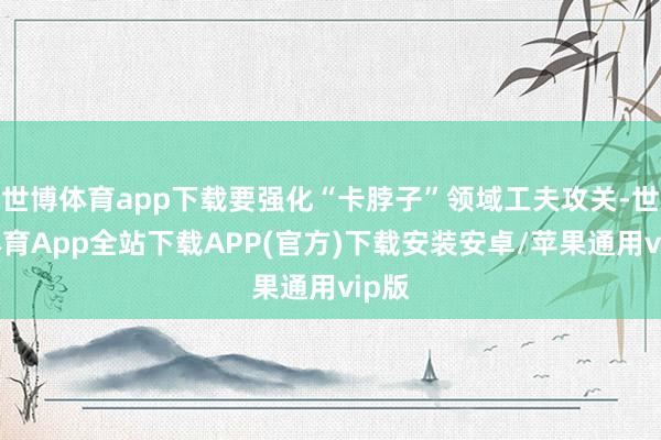 世博体育app下载要强化“卡脖子”领域工夫攻关-世博体育App全站下载APP(官方)下载安装安卓/苹果通用vip版