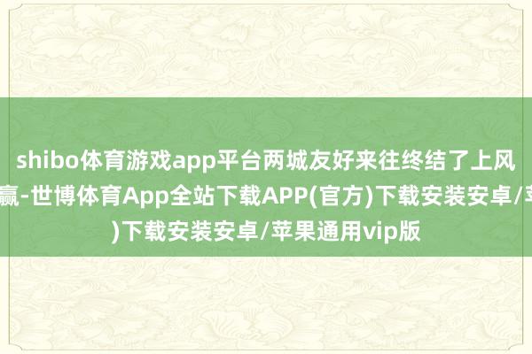 shibo体育游戏app平台两城友好来往终结了上风互补、合营共赢-世博体育App全站下载APP(官方)下载安装安卓/苹果通用vip版