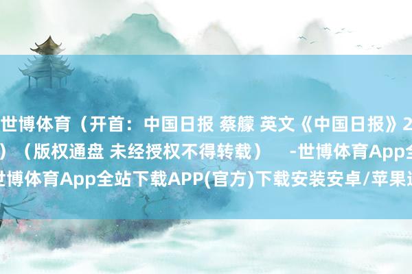 世博体育（开首：中国日报 蔡艨 英文《中国日报》2025年4月22日8版）（版权通盘 未经授权不得转载）    -世博体育App全站下载APP(官方)下载安装安卓/苹果通用vip版