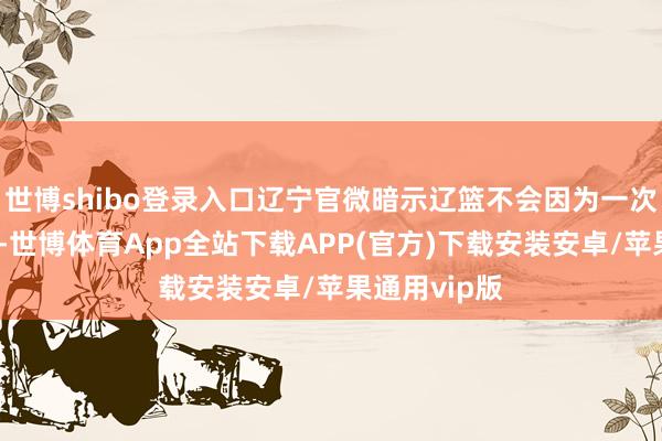 世博shibo登录入口辽宁官微暗示辽篮不会因为一次失利就折腰-世博体育App全站下载APP(官方)下载安装安卓/苹果通用vip版