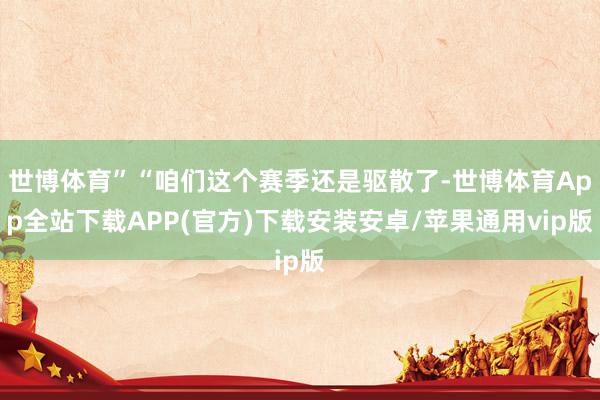 世博体育”“咱们这个赛季还是驱散了-世博体育App全站下载APP(官方)下载安装安卓/苹果通用vip版