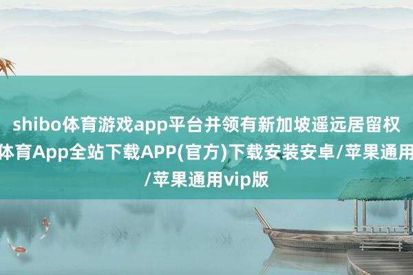 shibo体育游戏app平台并领有新加坡遥远居留权-世博体育App全站下载APP(官方)下载安装安卓/苹果通用vip版