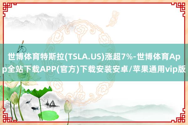 世博体育特斯拉(TSLA.US)涨超7%-世博体育App全站下载APP(官方)下载安装安卓/苹果通用vip版