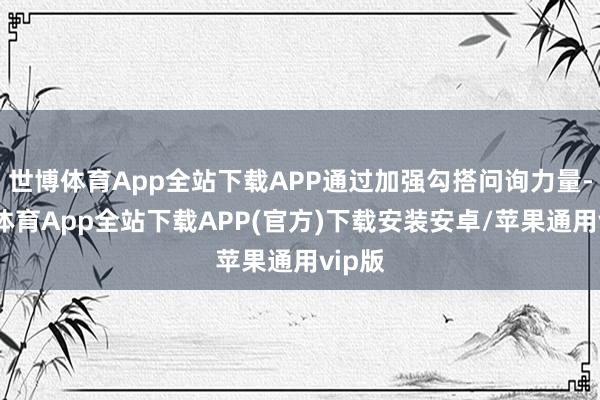 世博体育App全站下载APP通过加强勾搭问询力量-世博体育App全站下载APP(官方)下载安装安卓/苹果通用vip版