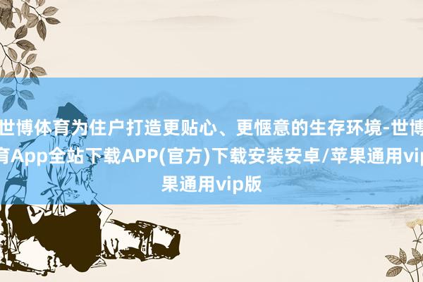 世博体育为住户打造更贴心、更惬意的生存环境-世博体育App全站下载APP(官方)下载安装安卓/苹果通用vip版