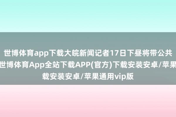 世博体育app下载大皖新闻记者17日下昼将带公共直播探展-世博体育App全站下载APP(官方)下载安装安卓/苹果通用vip版