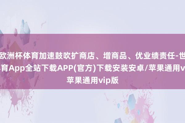 欧洲杯体育加速鼓吹扩商店、增商品、优业绩责任-世博体育App全站下载APP(官方)下载安装安卓/苹果通用vip版
