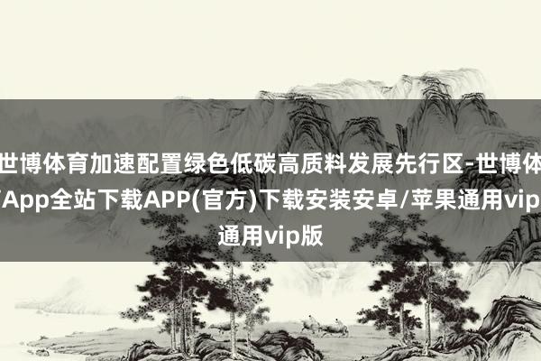 世博体育加速配置绿色低碳高质料发展先行区-世博体育App全站下载APP(官方)下载安装安卓/苹果通用vip版