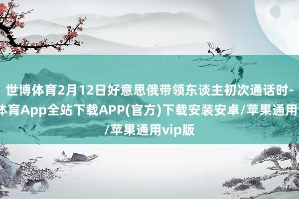 世博体育2月12日好意思俄带领东谈主初次通话时-世博体育App全站下载APP(官方)下载安装安卓/苹果通用vip版