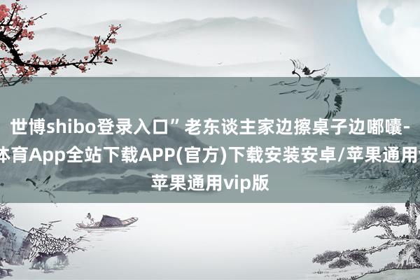 世博shibo登录入口”老东谈主家边擦桌子边嘟囔-世博体育App全站下载APP(官方)下载安装安卓/苹果通用vip版