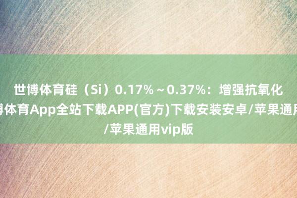 世博体育硅(Si)0.17%~0.37%:增强抗氧化性-世博体育App全站下载APP(官方)下载安装安卓/苹果通用vip版