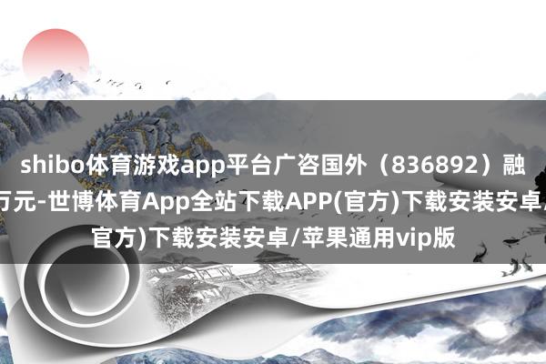 shibo体育游戏app平台广咨国外（836892）融资买入151.98万元-世博体育App全站下载APP(官方)下载安装安卓/苹果通用vip版