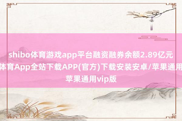 shibo体育游戏app平台融资融券余额2.89亿元-世博体育App全站下载APP(官方)下载安装安卓/苹果通用vip版