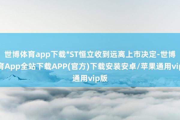 世博体育app下载*ST恒立收到远离上市决定-世博体育App全站下载APP(官方)下载安装安卓/苹果通用vip版
