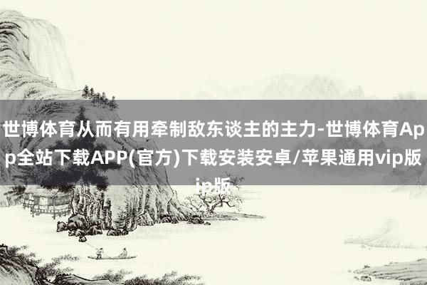 世博体育从而有用牵制敌东谈主的主力-世博体育App全站下载APP(官方)下载安装安卓/苹果通用vip版