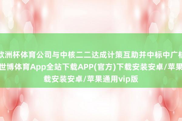 欧洲杯体育公司与中核二二达成计策互助并中标中广核核电形态-世博体育App全站下载APP(官方)下载安装安卓/苹果通用vip版