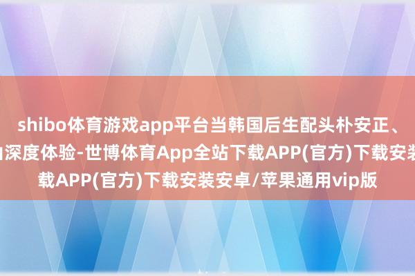 shibo体育游戏app平台当韩国后生配头朴安正、金熙爱说出“不来尼山深度体验-世博体育App全站下载APP(官方)下载安装安卓/苹果通用vip版