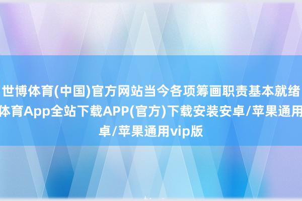 世博体育(中国)官方网站当今各项筹画职责基本就绪-世博体育App全站下载APP(官方)下载安装安卓/苹果通用vip版