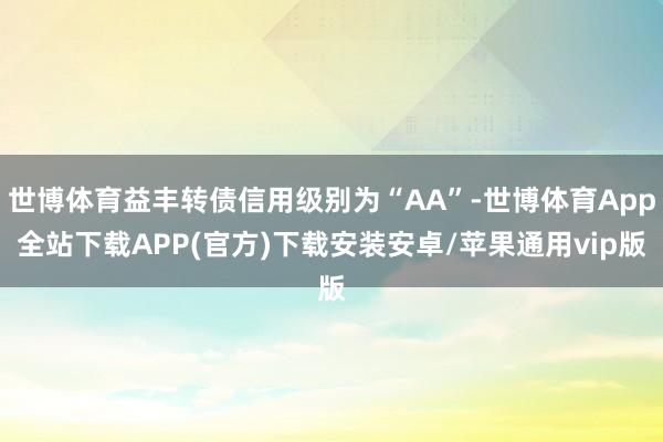 世博体育益丰转债信用级别为“AA”-世博体育App全站下载APP(官方)下载安装安卓/苹果通用vip版