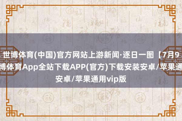 世博体育(中国)官方网站上游新闻·逐日一图【7月9日】-世博体育App全站下载APP(官方)下载安装安卓/苹果通用vip版