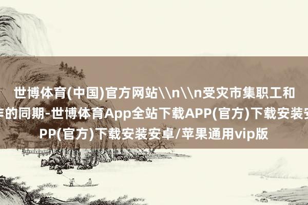 世博体育(中国)官方网站\n\n受灾市集职工和物业在开展自救动作的同期-世博体育App全站下载APP(官方)下载安装安卓/苹果通用vip版