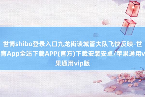 世博shibo登录入口九龙街谈城管大队飞快反映-世博体育App全站下载APP(官方)下载安装安卓/苹果通用vip版