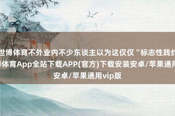 世博体育不外业内不少东谈主以为这仅仅“标志性践约”-世博体育App全站下载APP(官方)下载安装安卓/苹果通用vip版