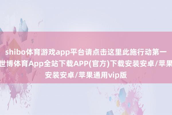 shibo体育游戏app平台请点击这里此施行动第一财经原创-世博体育App全站下载APP(官方)下载安装安卓/苹果通用vip版