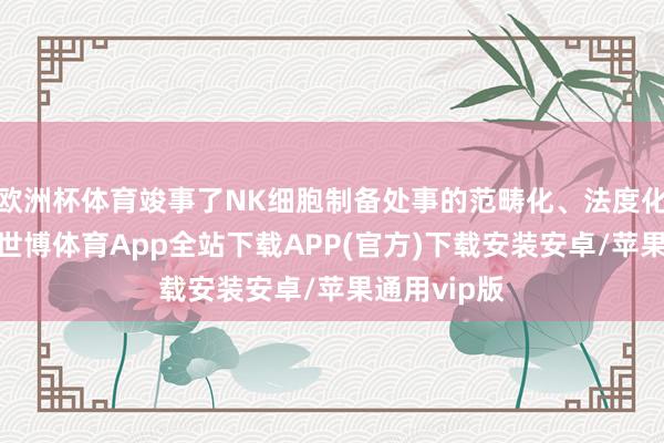 欧洲杯体育竣事了NK细胞制备处事的范畴化、法度化买卖诈欺-世博体育App全站下载APP(官方)下载安装安卓/苹果通用vip版