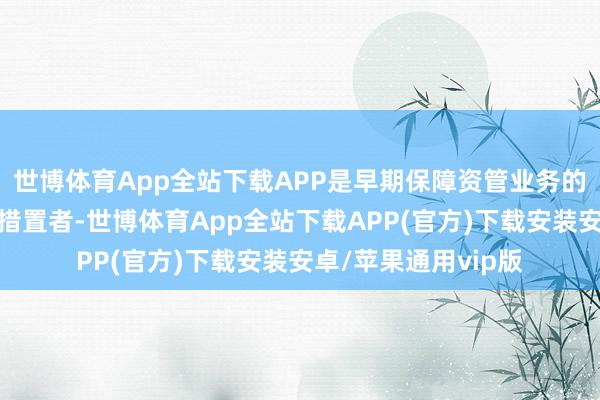 世博体育App全站下载APP是早期保障资管业务的开垦者、现实者和措置者-世博体育App全站下载APP(官方)下载安装安卓/苹果通用vip版