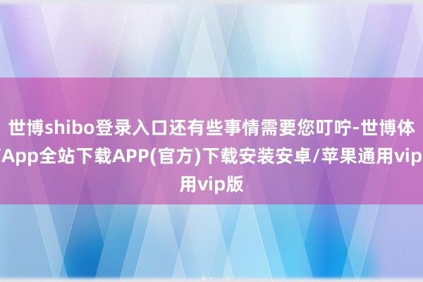 世博shibo登录入口还有些事情需要您叮咛-世博体育App全站下载APP(官方)下载安装安卓/苹果通用vip版