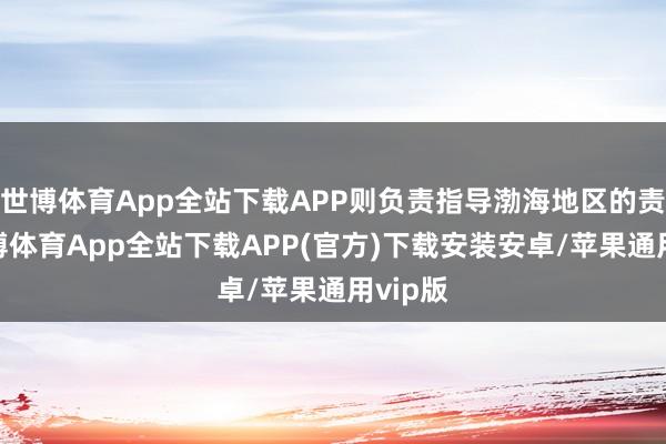 世博体育App全站下载APP则负责指导渤海地区的责任-世博体育App全站下载APP(官方)下载安装安卓/苹果通用vip版