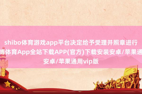 shibo体育游戏app平台决定给予受理并照章进行审核-世博体育App全站下载APP(官方)下载安装安卓/苹果通用vip版
