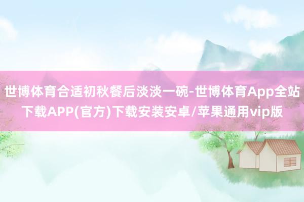 世博体育合适初秋餐后淡淡一碗-世博体育App全站下载APP(官方)下载安装安卓/苹果通用vip版