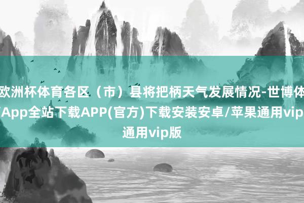 欧洲杯体育各区（市）县将把柄天气发展情况-世博体育App全站下载APP(官方)下载安装安卓/苹果通用vip版