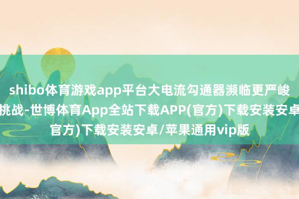 shibo体育游戏app平台大电流勾通器濒临更严峻的热效应与绝缘挑战-世博体育App全站下载APP(官方)下载安装安卓/苹果通用vip版
