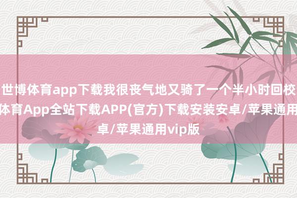 世博体育app下载我很丧气地又骑了一个半小时回校-世博体育App全站下载APP(官方)下载安装安卓/苹果通用vip版