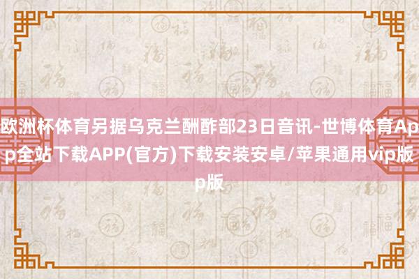 欧洲杯体育另据乌克兰酬酢部23日音讯-世博体育App全站下载APP(官方)下载安装安卓/苹果通用vip版