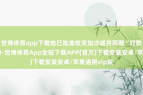 世博体育app下载他已批准收受加沙城并同期“打败”的军事商酌-世博体育App全站下载APP(官方)下载安装安卓/苹果通用vip版