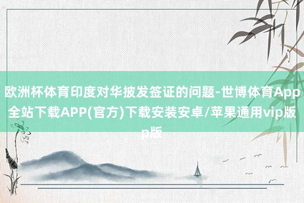 欧洲杯体育印度对华披发签证的问题-世博体育App全站下载APP(官方)下载安装安卓/苹果通用vip版