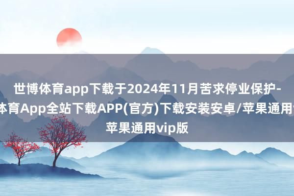 世博体育app下载于2024年11月苦求停业保护-世博体育App全站下载APP(官方)下载安装安卓/苹果通用vip版