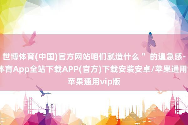 世博体育(中国)官方网站咱们就造什么＂ 的遑急感-世博体育App全站下载APP(官方)下载安装安卓/苹果通用vip版