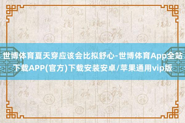 世博体育夏天穿应该会比拟舒心-世博体育App全站下载APP(官方)下载安装安卓/苹果通用vip版