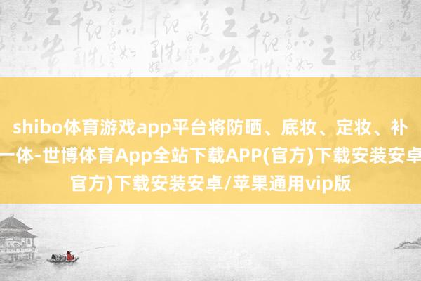 shibo体育游戏app平台将防晒、底妆、定妆、补妆四项功能合为一体-世博体育App全站下载APP(官方)下载安装安卓/苹果通用vip版