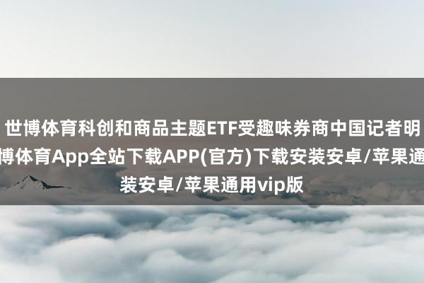 世博体育科创和商品主题ETF受趣味券商中国记者明慧到-世博体育App全站下载APP(官方)下载安装安卓/苹果通用vip版